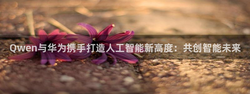 摩登7平台app下载：Qwen与华为携手打造人工智能新高度：共创智能未来